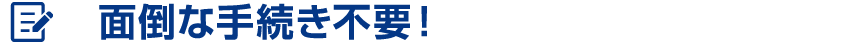 面倒な手続き不要！