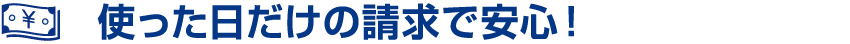 使った日だけの請求で安心！
